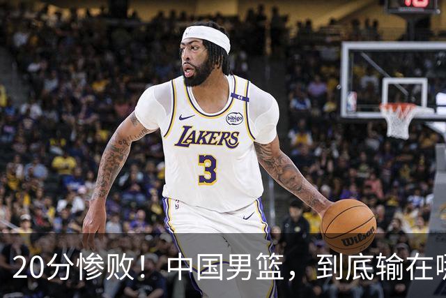 20分惨败！中国男篮，到底输在哪里？